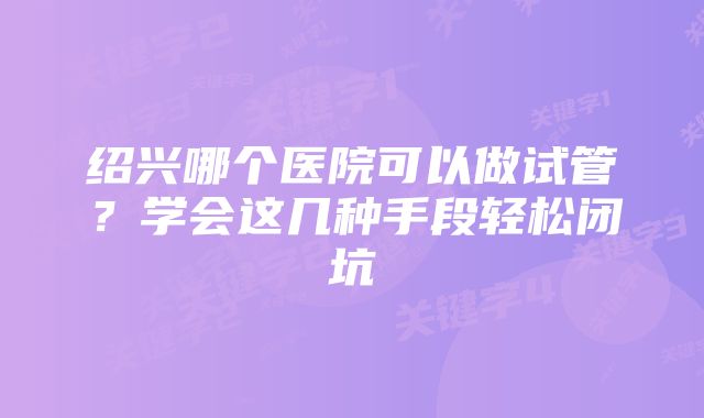 绍兴哪个医院可以做试管？学会这几种手段轻松闭坑