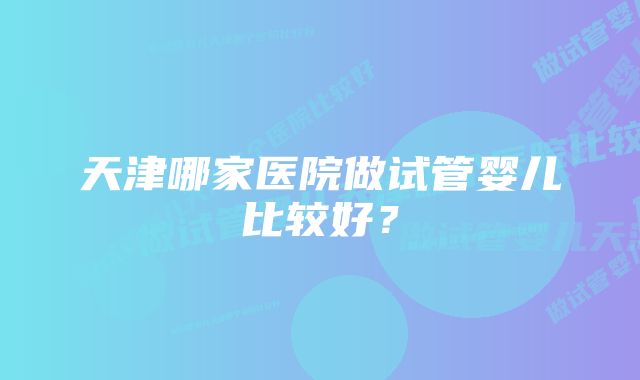 天津哪家医院做试管婴儿比较好？