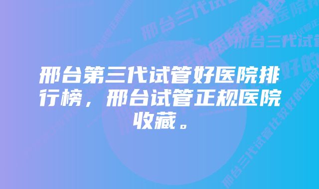 邢台第三代试管好医院排行榜，邢台试管正规医院收藏。