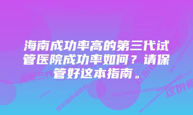 海南成功率高的第三代试管医院成功率如何？请保管好这本指南。