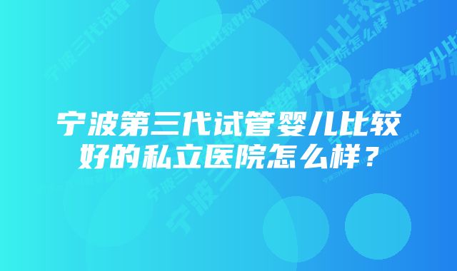 宁波第三代试管婴儿比较好的私立医院怎么样？