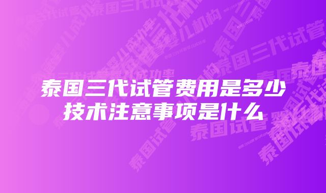 泰国三代试管费用是多少技术注意事项是什么