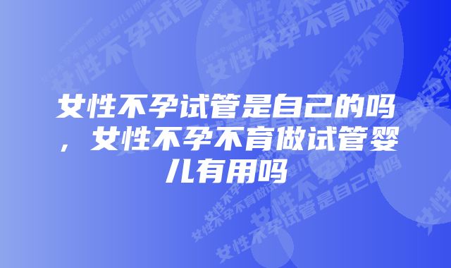 女性不孕试管是自己的吗，女性不孕不育做试管婴儿有用吗