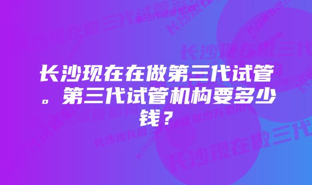 长沙现在在做第三代试管。第三代试管机构要多少钱？