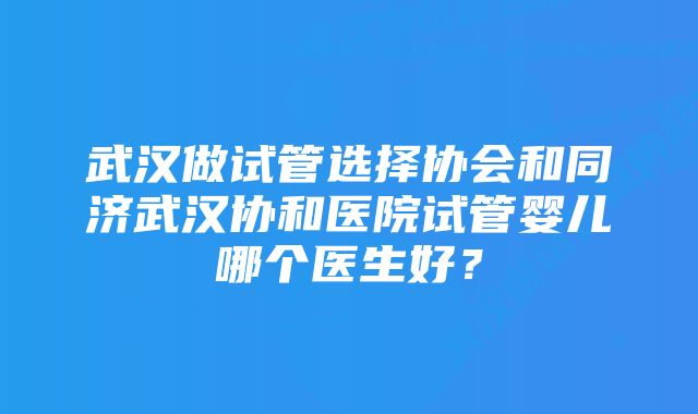 武汉做试管选择协会和同济武汉协和医院试管婴儿哪个医生好？