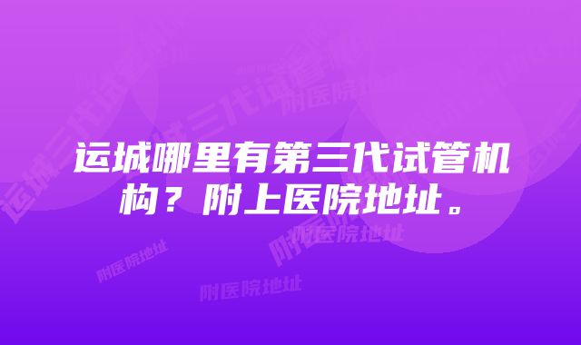 运城哪里有第三代试管机构？附上医院地址。