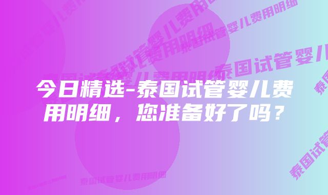 今日精选-泰国试管婴儿费用明细，您准备好了吗？