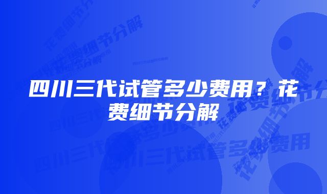 四川三代试管多少费用？花费细节分解