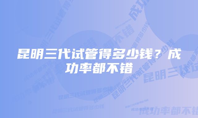 昆明三代试管得多少钱？成功率都不错