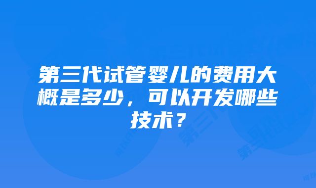 第三代试管婴儿的费用大概是多少，可以开发哪些技术？