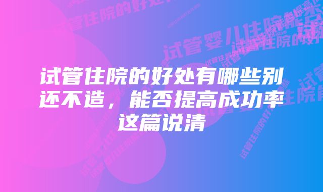 试管住院的好处有哪些别还不造，能否提高成功率这篇说清