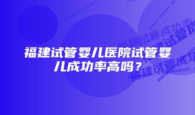 福建试管婴儿医院试管婴儿成功率高吗？