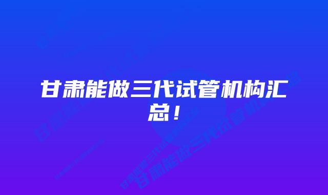 甘肃能做三代试管机构汇总！