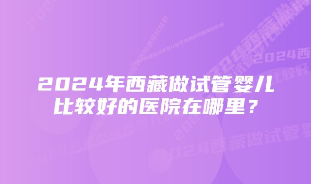 2024年西藏做试管婴儿比较好的医院在哪里？