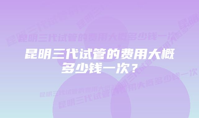 昆明三代试管的费用大概多少钱一次？