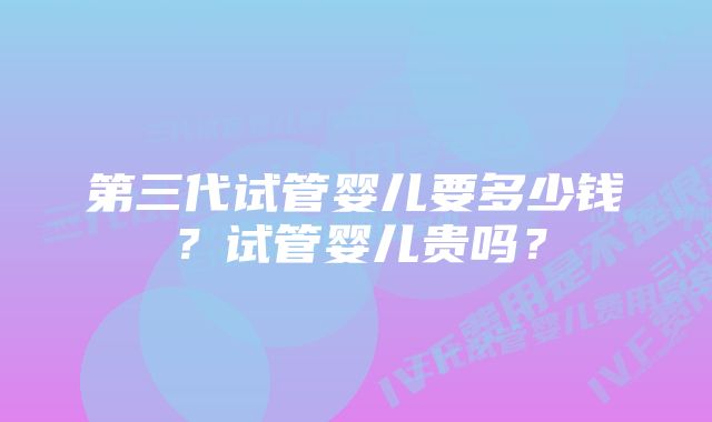 第三代试管婴儿要多少钱？试管婴儿贵吗？