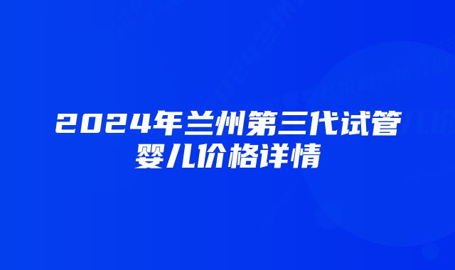 2024年兰州第三代试管婴儿价格详情