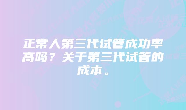 正常人第三代试管成功率高吗？关于第三代试管的成本。