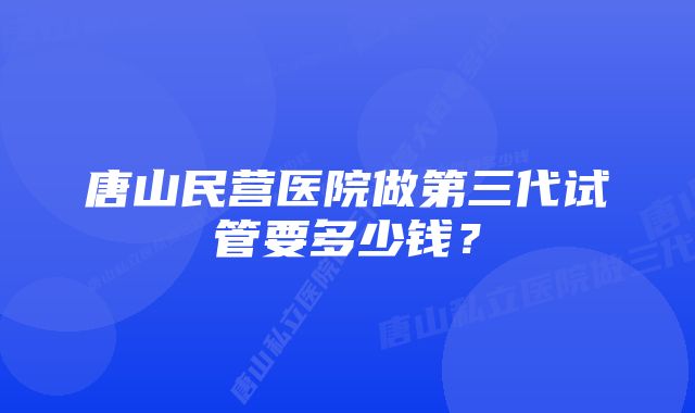 唐山民营医院做第三代试管要多少钱？