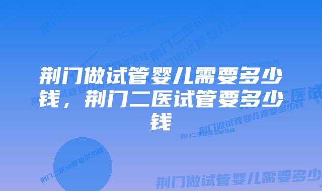 荆门做试管婴儿需要多少钱，荆门二医试管要多少钱