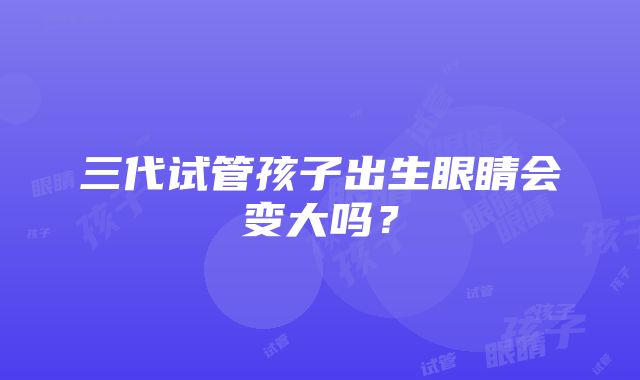 三代试管孩子出生眼睛会变大吗？