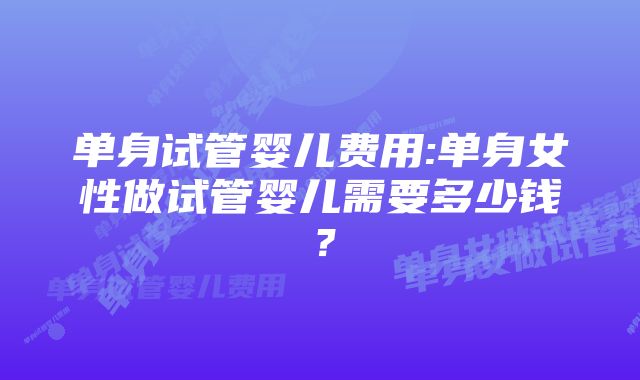 单身试管婴儿费用:单身女性做试管婴儿需要多少钱？