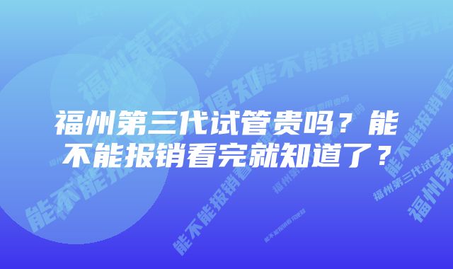 福州第三代试管贵吗？能不能报销看完就知道了？