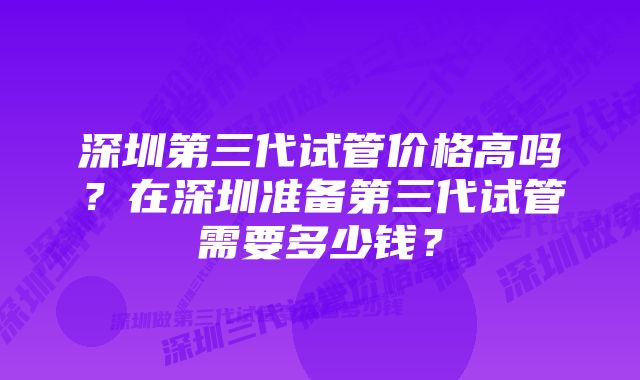 深圳第三代试管价格高吗？在深圳准备第三代试管需要多少钱？