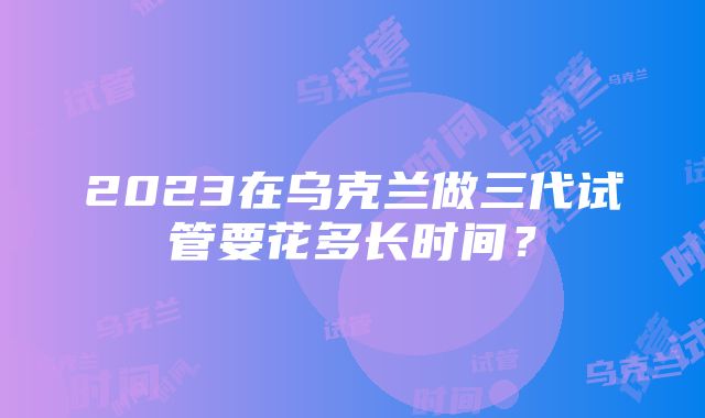 2023在乌克兰做三代试管要花多长时间？