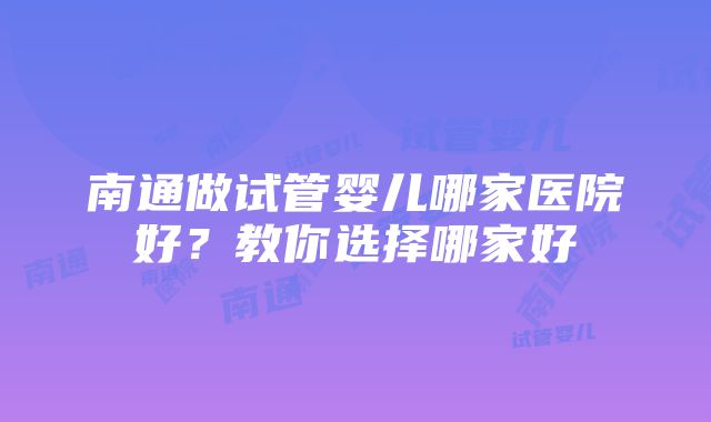 南通做试管婴儿哪家医院好？教你选择哪家好