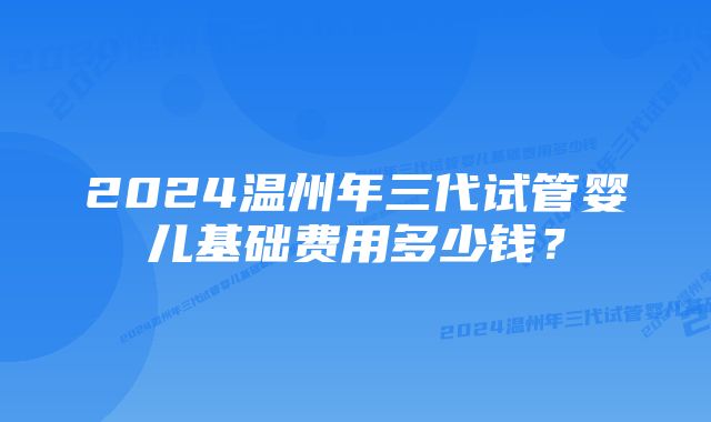 2024温州年三代试管婴儿基础费用多少钱？