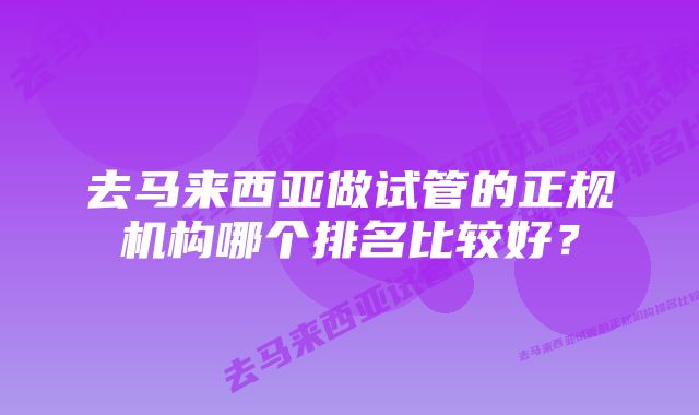 去马来西亚做试管的正规机构哪个排名比较好？