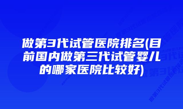 做第3代试管医院排名(目前国内做第三代试管婴儿的哪家医院比较好)