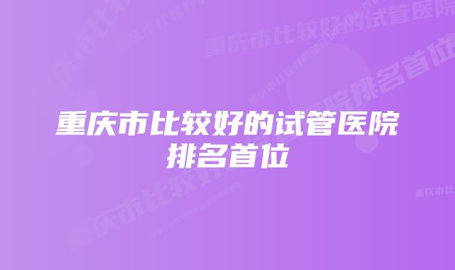 重庆市比较好的试管医院排名首位