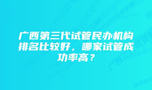 广西第三代试管民办机构排名比较好，哪家试管成功率高？