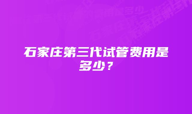 石家庄第三代试管费用是多少？