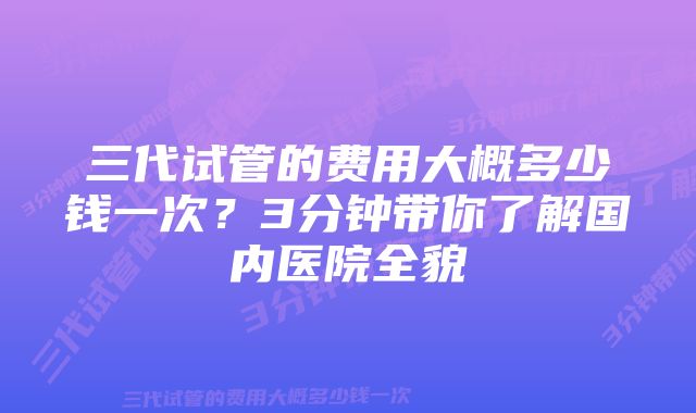 三代试管的费用大概多少钱一次？3分钟带你了解国内医院全貌