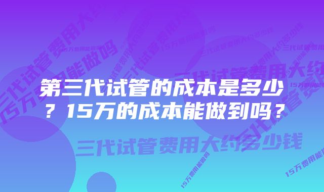 第三代试管的成本是多少？15万的成本能做到吗？