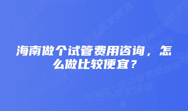 海南做个试管费用咨询，怎么做比较便宜？