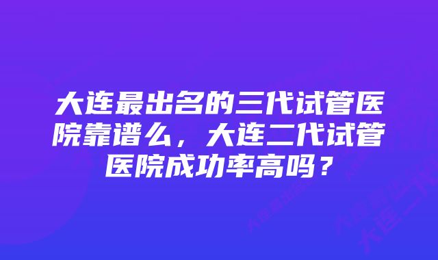 大连最出名的三代试管医院靠谱么，大连二代试管医院成功率高吗？