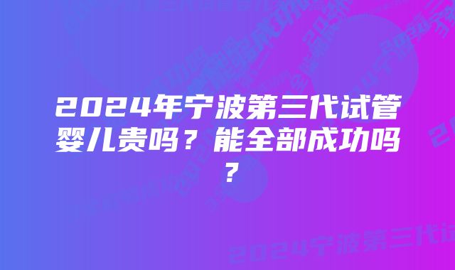 2024年宁波第三代试管婴儿贵吗？能全部成功吗？