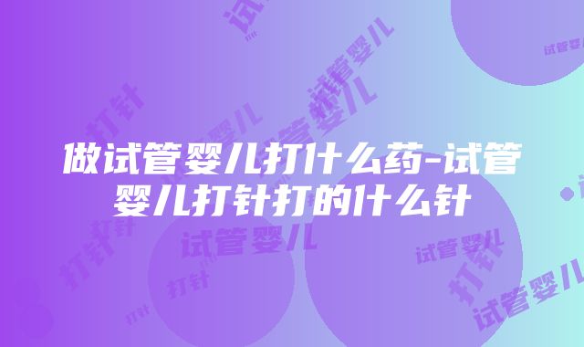 做试管婴儿打什么药-试管婴儿打针打的什么针