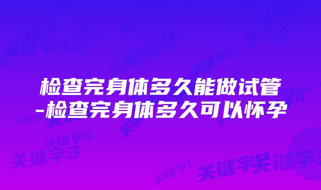 检查完身体多久能做试管-检查完身体多久可以怀孕