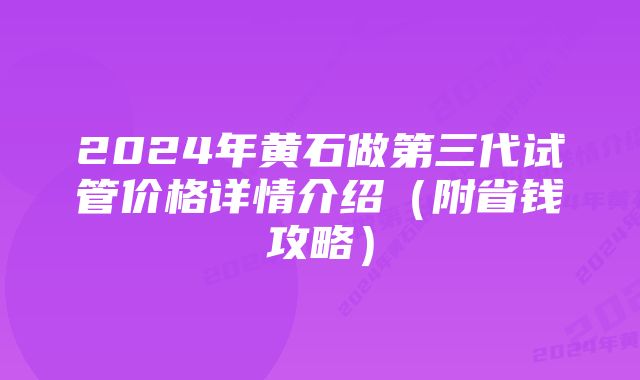 2024年黄石做第三代试管价格详情介绍（附省钱攻略）