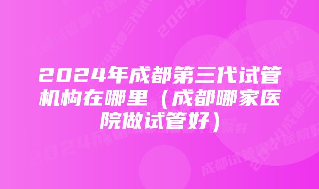 2024年成都第三代试管机构在哪里（成都哪家医院做试管好）