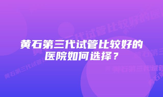 黄石第三代试管比较好的医院如何选择？