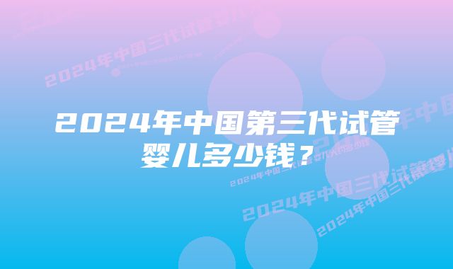 2024年中国第三代试管婴儿多少钱？