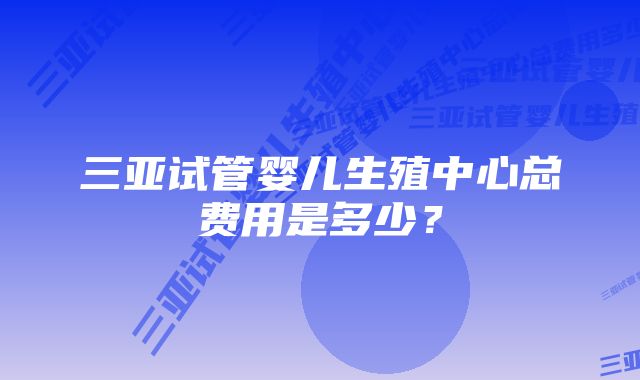 三亚试管婴儿生殖中心总费用是多少？