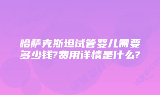 哈萨克斯坦试管婴儿需要多少钱?费用详情是什么?