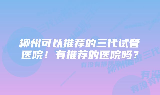 柳州可以推荐的三代试管医院！有推荐的医院吗？